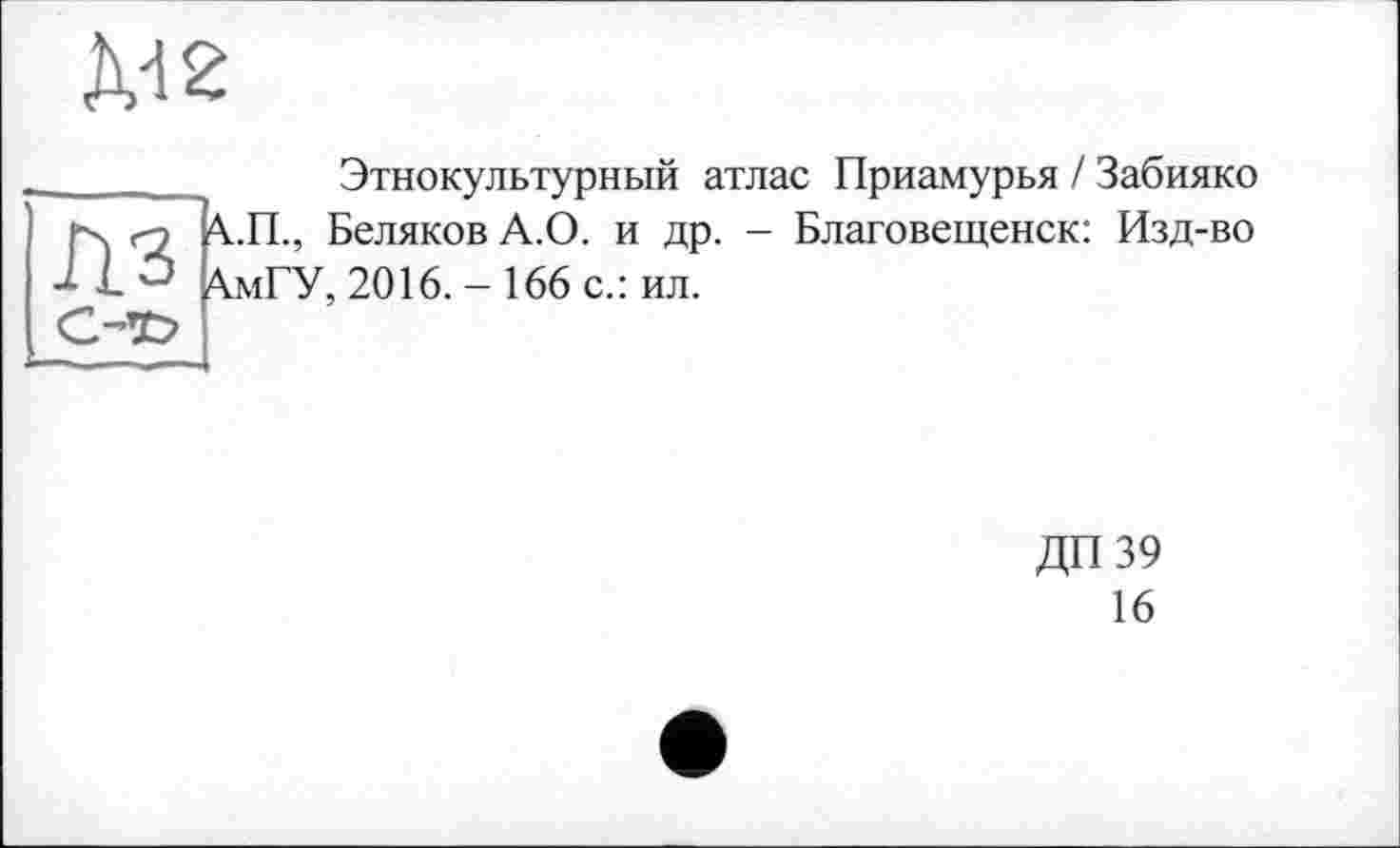 ﻿Ä-12
Этнокультурный атлас Приамурья / Забияко рх гз \.П., Беляков А.О. и др. - Благовещенск: Изд-во 'Х.мГУ, 2016. - 166 с.: ил.
ДП39
16